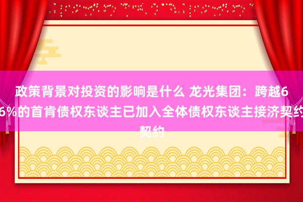 政策背景对投资的影响是什么 龙光集团：跨越66%的首肯债权东谈主已加入全体债权东谈主接济契约