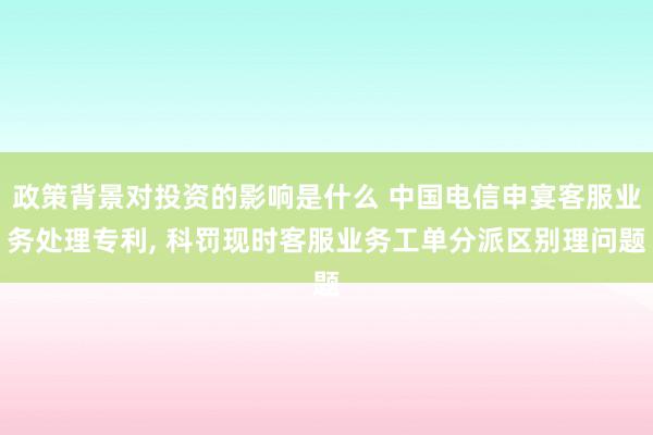 政策背景对投资的影响是什么 中国电信申宴客服业务处理专利, 科罚现时客服业务工单分派区别理问题