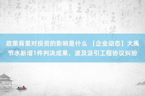 政策背景对投资的影响是什么 【企业动态】大禹节水新增1件判决成果，波及汲引工程协议纠纷