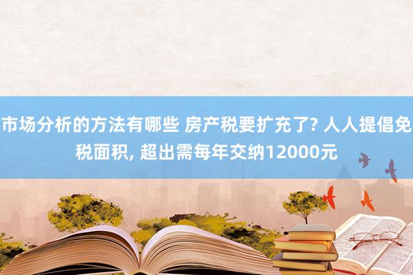 市场分析的方法有哪些 房产税要扩充了? 人人提倡免税面积, 超出需每年交纳12000元