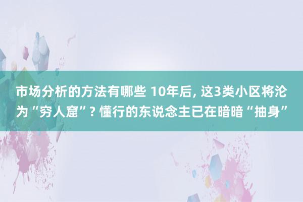 市场分析的方法有哪些 10年后, 这3类小区将沦为“穷人窟”? 懂行的东说念主已在暗暗“抽身”