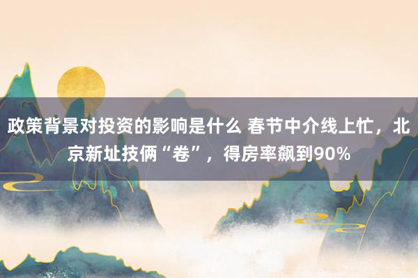 政策背景对投资的影响是什么 春节中介线上忙，北京新址技俩“卷”，得房率飙到90%