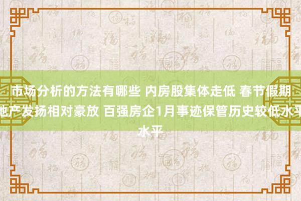 市场分析的方法有哪些 内房股集体走低 春节假期地产发扬相对豪放 百强房企1月事迹保管历史较低水平