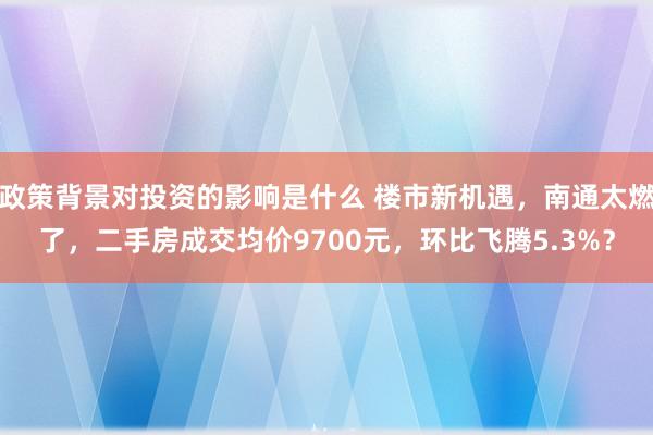 政策背景对投资的影响是什么 楼市新机遇，南通太燃了，二手房成交均价9700元，环比飞腾5.3%？