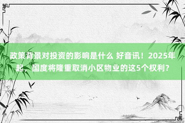 政策背景对投资的影响是什么 好音讯！2025年起，国度将隆重取消小区物业的这5个权利？