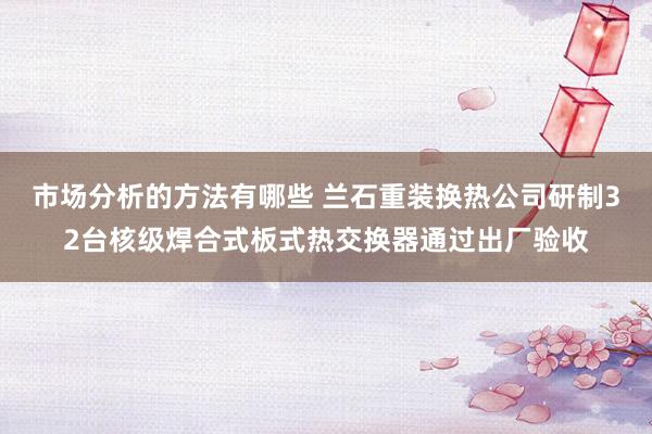 市场分析的方法有哪些 兰石重装换热公司研制32台核级焊合式板式热交换器通过出厂验收