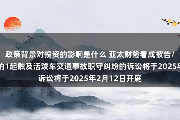 政策背景对投资的影响是什么 亚太财险看成被告/被上诉东谈主的1起触及活泼车交通事故职守纠纷的诉讼将于2025年2月12日开庭