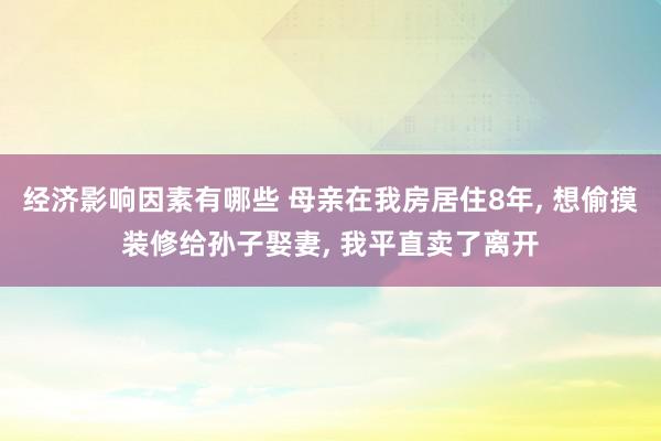 经济影响因素有哪些 母亲在我房居住8年, 想偷摸装修给孙子娶妻, 我平直卖了离开