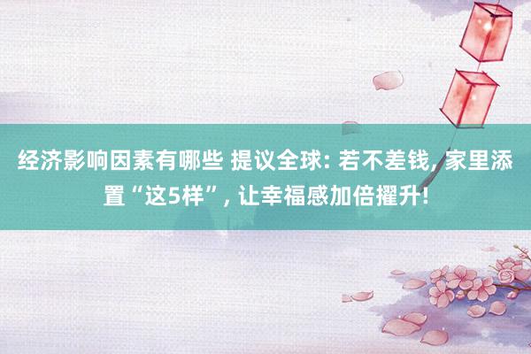 经济影响因素有哪些 提议全球: 若不差钱, 家里添置“这5样”, 让幸福感加倍擢升!