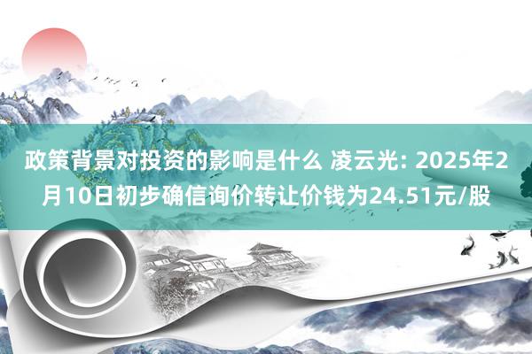 政策背景对投资的影响是什么 凌云光: 2025年2月10日初步确信询价转让价钱为24.51元/股