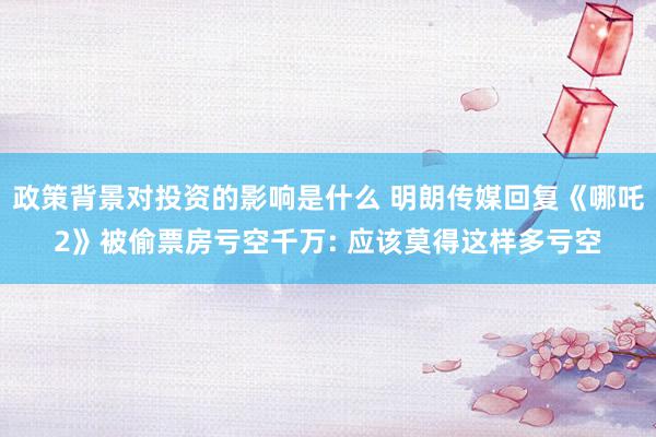 政策背景对投资的影响是什么 明朗传媒回复《哪吒2》被偷票房亏空千万: 应该莫得这样多亏空