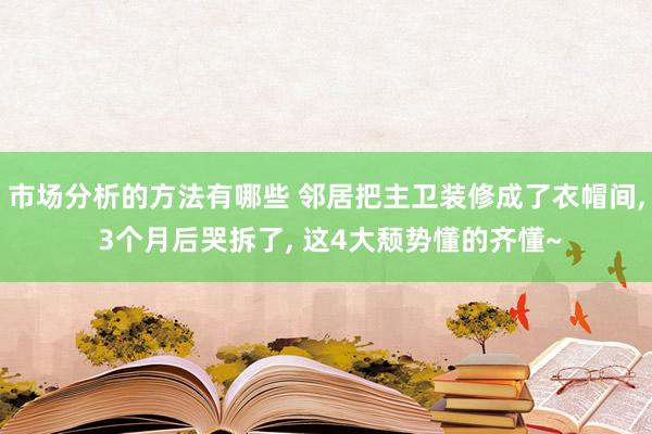 市场分析的方法有哪些 邻居把主卫装修成了衣帽间, 3个月后哭拆了, 这4大颓势懂的齐懂~