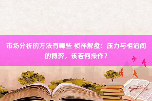 市场分析的方法有哪些 祯祥解盘：压力与相沿间的博弈，该若何操作？