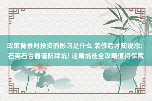 政策背景对投资的影响是什么 装修后才知说念: 石英石台面谨防踩坑! 这篇挑选全攻略值得保藏