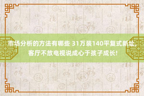 市场分析的方法有哪些 31万装140平复式新址, 客厅不放电视说成心于孩子成长!