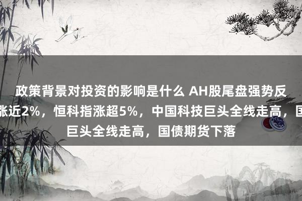 政策背景对投资的影响是什么 AH股尾盘强势反弹，创业板涨近2%，恒科指涨超5%，中国科技巨头全线走高，国债期货下落