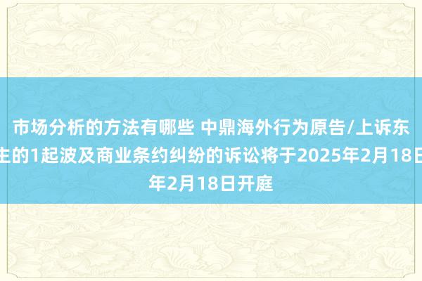 市场分析的方法有哪些 中鼎海外行为原告/上诉东说念主的1起波及商业条约纠纷的诉讼将于2025年2月18日开庭