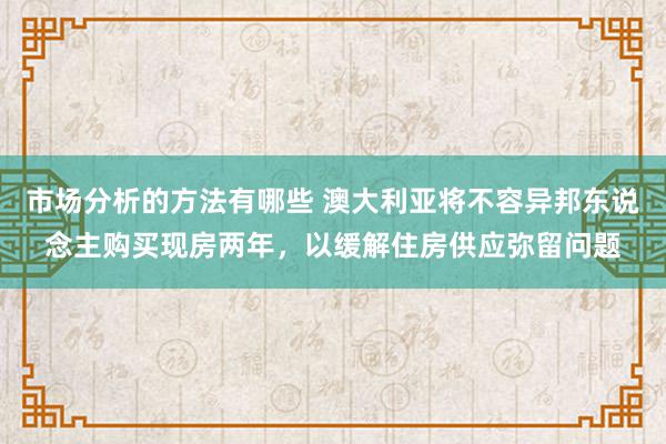 市场分析的方法有哪些 澳大利亚将不容异邦东说念主购买现房两年，以缓解住房供应弥留问题