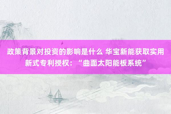 政策背景对投资的影响是什么 华宝新能获取实用新式专利授权：“曲面太阳能板系统”