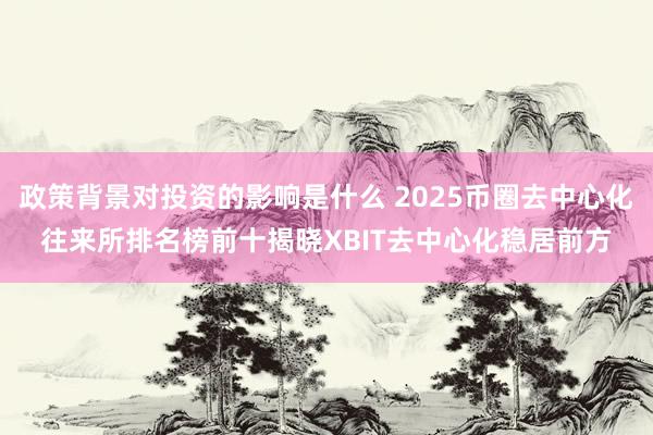 政策背景对投资的影响是什么 2025币圈去中心化往来所排名榜前十揭晓XBIT去中心化稳居前方