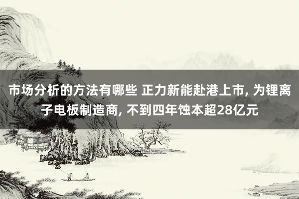 市场分析的方法有哪些 正力新能赴港上市, 为锂离子电板制造商, 不到四年蚀本超28亿元