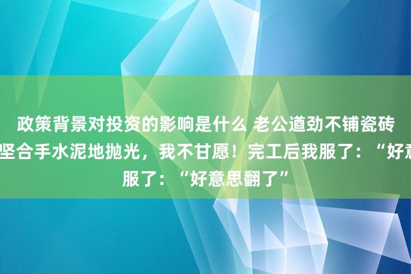 政策背景对投资的影响是什么 老公遒劲不铺瓷砖和地板，坚合手水泥地抛光，我不甘愿！完工后我服了：“好意思翻了”