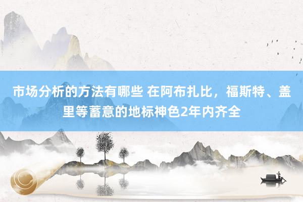 市场分析的方法有哪些 在阿布扎比，福斯特、盖里等蓄意的地标神色2年内齐全