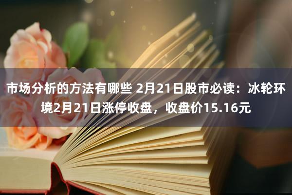 市场分析的方法有哪些 2月21日股市必读：冰轮环境2月21日涨停收盘，收盘价15.16元