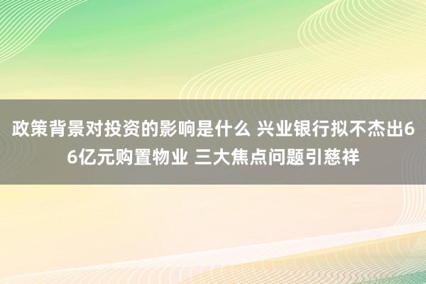 政策背景对投资的影响是什么 兴业银行拟不杰出66亿元购置物业 三大焦点问题引慈祥