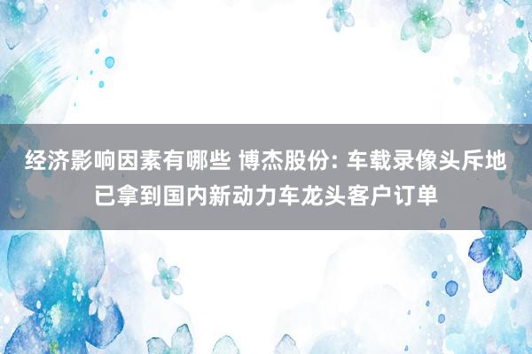 经济影响因素有哪些 博杰股份: 车载录像头斥地已拿到国内新动力车龙头客户订单