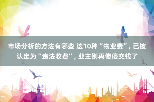 市场分析的方法有哪些 这10种“物业费”, 已被认定为“违法收费”, 业主别再傻傻交钱了