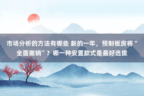 市场分析的方法有哪些 新的一年，预制板房将“全面撤销”？哪一种安置款式是最好选拔