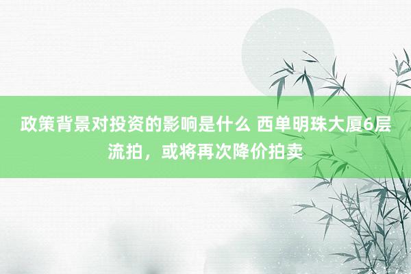 政策背景对投资的影响是什么 西单明珠大厦6层流拍，或将再次降价拍卖