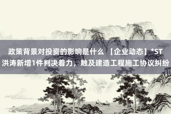 政策背景对投资的影响是什么 【企业动态】*ST洪涛新增1件判决着力，触及建造工程施工协议纠纷