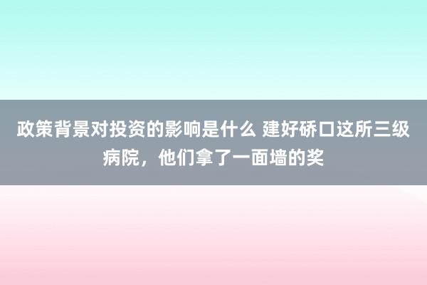 政策背景对投资的影响是什么 建好硚口这所三级病院，他们拿了一面墙的奖