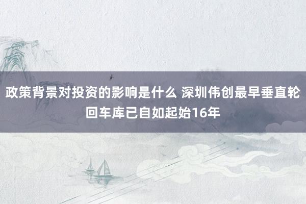 政策背景对投资的影响是什么 深圳伟创最早垂直轮回车库已自如起始16年