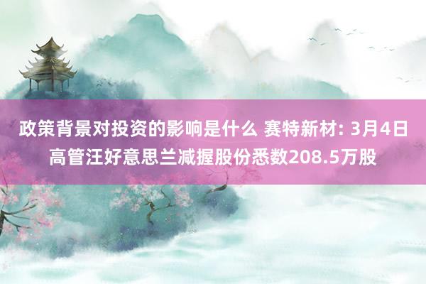 政策背景对投资的影响是什么 赛特新材: 3月4日高管汪好意思兰减握股份悉数208.5万股