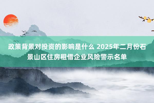 政策背景对投资的影响是什么 2025年二月份石景山区住房租借企业风险警示名单