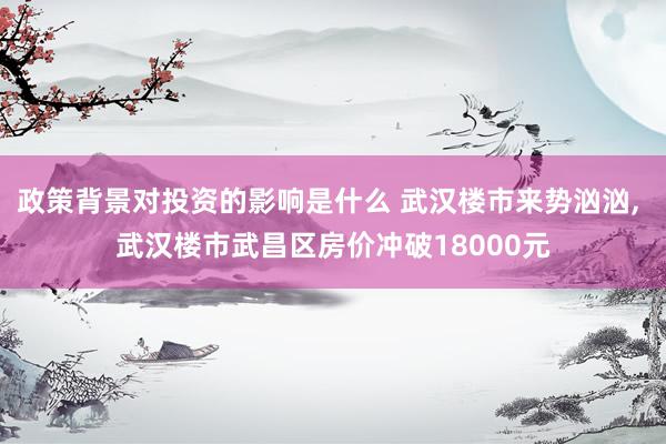 政策背景对投资的影响是什么 武汉楼市来势汹汹, 武汉楼市武昌区房价冲破18000元