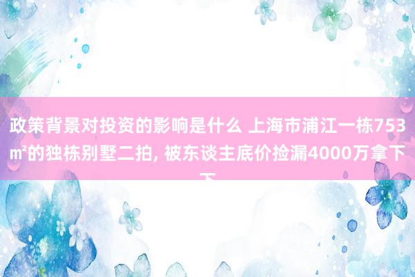 政策背景对投资的影响是什么 上海市浦江一栋753㎡的独栋别墅二拍, 被东谈主底价捡漏4000万拿下