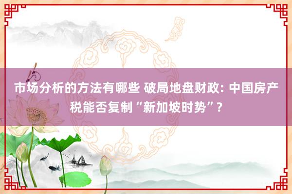 市场分析的方法有哪些 破局地盘财政: 中国房产税能否复制“新加坡时势”?