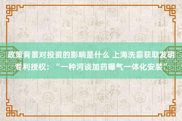 政策背景对投资的影响是什么 上海洗霸获取发明专利授权：“一种河谈加药曝气一体化安装”