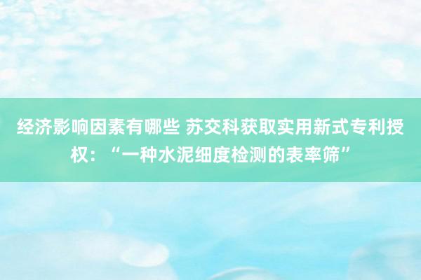 经济影响因素有哪些 苏交科获取实用新式专利授权：“一种水泥细度检测的表率筛”