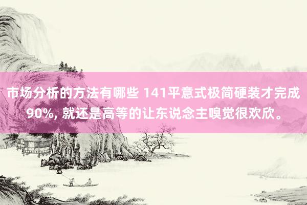 市场分析的方法有哪些 141平意式极简硬装才完成90%, 就还是高等的让东说念主嗅觉很欢欣。