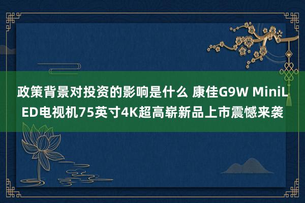 政策背景对投资的影响是什么 康佳G9W MiniLED电视机75英寸4K超高崭新品上市震憾来袭