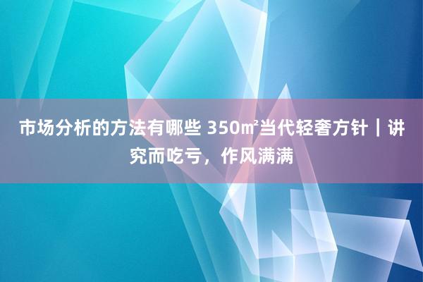 市场分析的方法有哪些 350㎡当代轻奢方针｜讲究而吃亏，作风满满