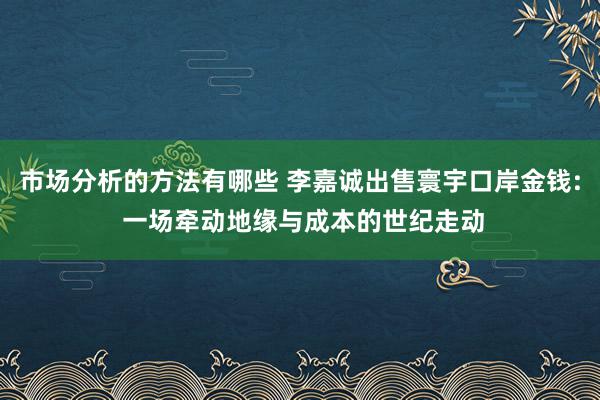 市场分析的方法有哪些 李嘉诚出售寰宇口岸金钱: 一场牵动地缘与成本的世纪走动