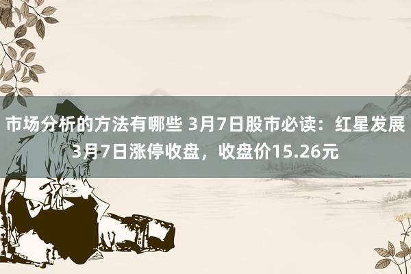 市场分析的方法有哪些 3月7日股市必读：红星发展3月7日涨停收盘，收盘价15.26元