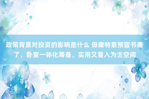 政策背景对投资的影响是什么 毋庸特意预留书斋了，卧室一体化筹备，实用又量入为主空间