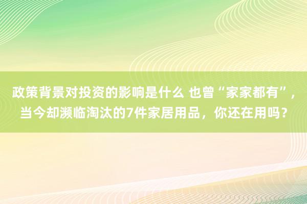 政策背景对投资的影响是什么 也曾“家家都有”，当今却濒临淘汰的7件家居用品，你还在用吗？